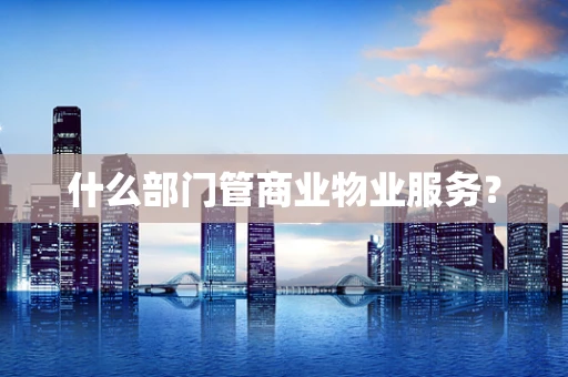 什么部门管商业物业服务？