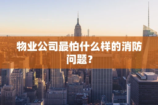 物业公司最怕什么样的消防问题？